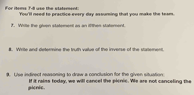 For items 7-8 use the statement: 
You'll need to practice every day assuming that you make the team. 
7. Write the given statement as an if/then statement. 
8. Write and determine the truth value of the inverse of the statement. 
9. Use indirect reasoning to draw a conclusion for the given situation: 
If it rains today, we will cancel the picnic. We are not canceling the 
picnic.