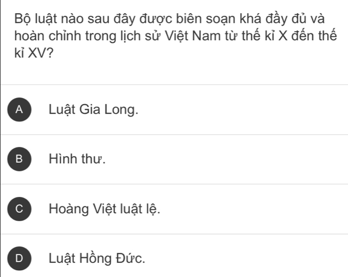 Bộ luật nào sau đây được biên soạn khá đầy đủ và
hoàn chỉnh trong lịch sử Việt Nam từ thế kỉ X đến thế
kỉ XV?
A Luật Gia Long.
B Hình thư.
C Hoàng Việt luật lệ.
D Luật Hồng Đức.