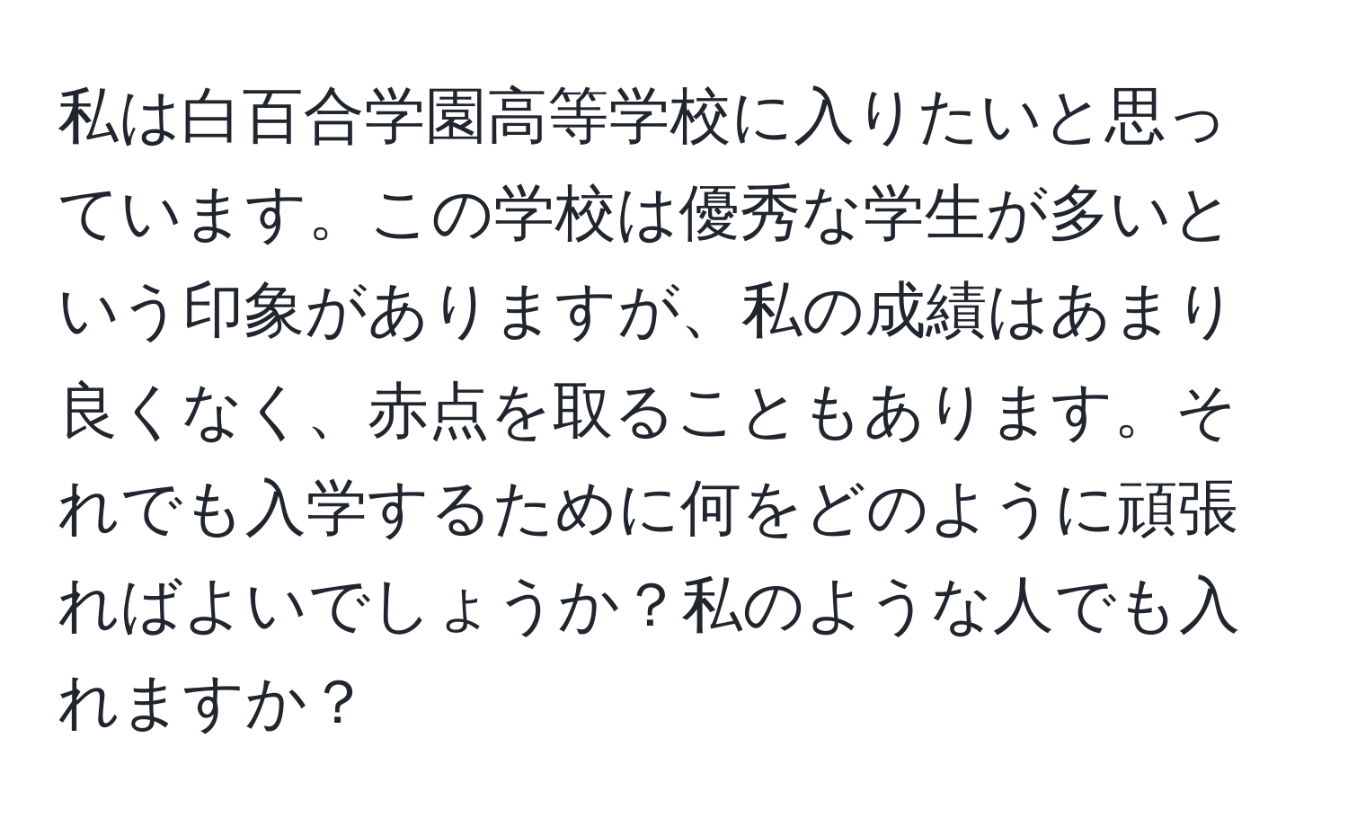 私は白百合学園高等学校に入りたいと思っています。この学校は優秀な学生が多いという印象がありますが、私の成績はあまり良くなく、赤点を取ることもあります。それでも入学するために何をどのように頑張ればよいでしょうか？私のような人でも入れますか？