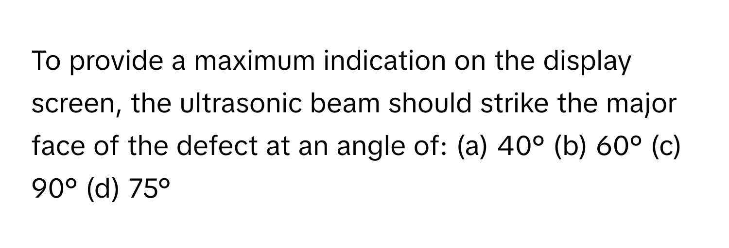 To provide a maximum indication on the display screen, the ultrasonic beam should strike the major face of the defect at an angle of: (a) 40° (b) 60° (c) 90° (d) 75°