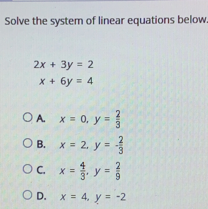 Solve the system of linear equations below
2x+3y=2
x+6y=4
A. x = 0 y= 2/3 
B. x = 2 y=- 2/3 
C. x= 4/3  y= 2/9 
D. x = 4 y = -2