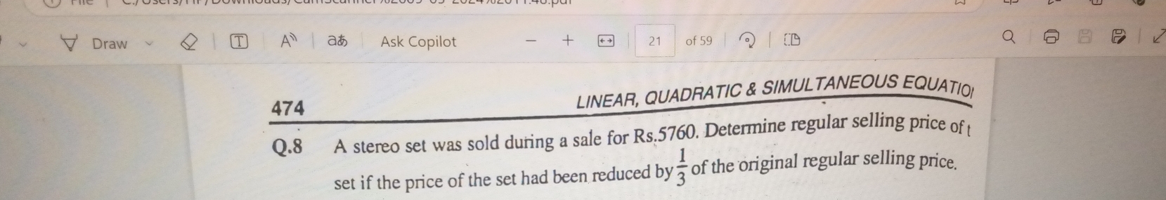 Draw A^n aあ Ask Copilot + 21 of 59 
474 LINEAR, QUADRATIC & SIMULTANEOUS EQUATIO 
Q.8 A stereo set was sold during a sale for Rs.5760. Determine regular selling price of t 
set if the price of the set had been reduced by  1/3  of the original regular selling price.