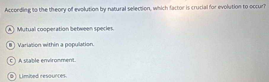 According to the theory of evolution by natural selection, which factor is crucial for evolution to occur?
A Mutual cooperation between species.
B Variation within a population.
c) A stable environment.
D Limited resources.