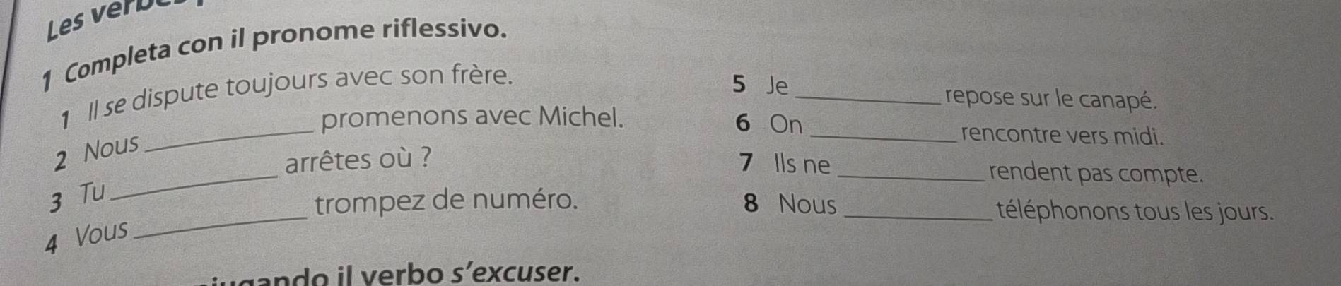 Les veru 
1 Completa con il pronome riflessivo. 
1 ll se dispute toujours avec son frère. 
5 Je 
_repose sur le canapé. 
_ 
promenons avec Michel. 6 On 
2 Nous 
_rencontre vers midi. 
_ 
arrêtes où ? 
7 Ils ne _rendent pas compte. 
3 Tu 
_trompez de numéro. 8 Nous _téléphonons tous les jours. 
4 Vous 
gando il verbo s’excuser.