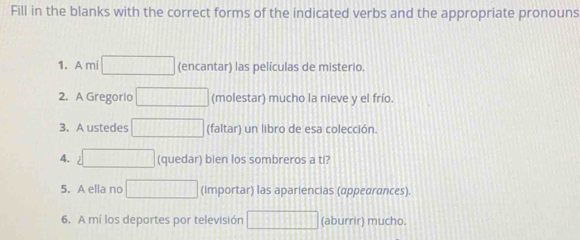 Fill in the blanks with the correct forms of the indicated verbs and the appropriate pronouns 
1. A mi (encantar) las películas de misterio. 
2. A Gregorio (molestar) mucho la nieve y el frío. 
3. A ustedes (faltar) un libro de esa colección. 
4. (quedar) bien los sombreros a ti? 
5. A ella no (Importar) las apariencias (appearances). 
6. A mí los deportes por televisión (aburrir) mucho.