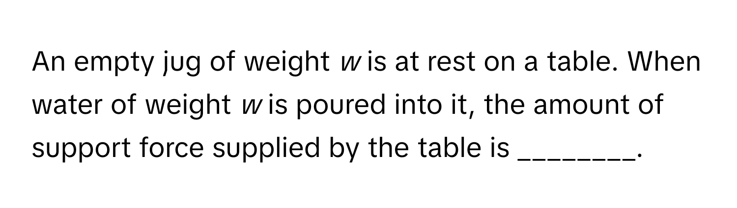 An empty jug of weight *w* is at rest on a table. When water of weight *w* is poured into it, the amount of support force supplied by the table is ________.