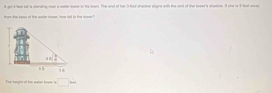 A girl 4 fast tall is standing near a water tower in his town. The end of her 3-foot shadow aligns with the end of the tower's shadow. If she is 9 feet away 
from the base of the water tower, how tall is the tower? 
The height of the water tower is □ feet