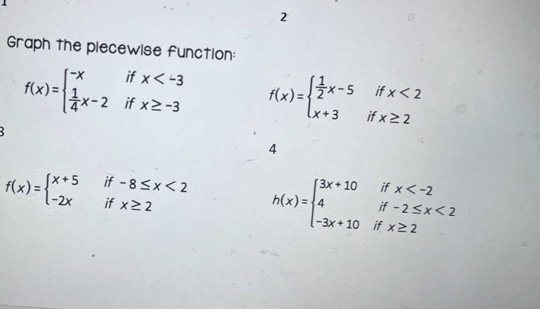 Graph the piecewise function:
f(x)=beginarrayl -xifx
f(x)=beginarrayl  1/2 x-5ifx<2 x+3ifx≥ 2endarray.

4
f(x)=beginarrayl x+5if-8≤ x<2 -2xifx≥ 2endarray.
h(x)=beginarrayl 3x+10ifx <2 -3x+10ifx≥ 2endarray.