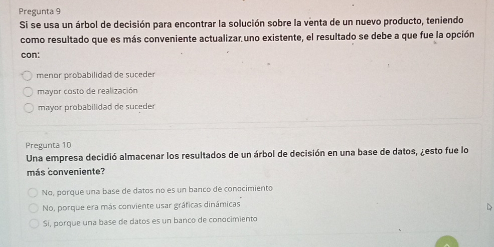 Pregunta 9
Si se usa un árbol de decisión para encontrar la solución sobre la venta de un nuevo producto, teniendo
como resultado que es más conveniente actualizar uno existente, el resultado se debe a que fue la opción
con:
menor probabilidad de suceder
mayor costo de realización
mayor probabilidad de suceder
Pregunta 10
Una empresa decidió almacenar los resultados de un árbol de decisión en una base de datos, ¿esto fue lo
más conveniente?
No, porque una base de datos no es un banco de conocimiento
No, porque era más conviente usar gráficas dinámicas
Si, porque una base de datos es un banco de conocimiento