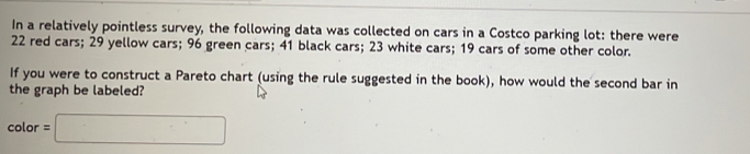 In a relatively pointless survey, the following data was collected on cars in a Costco parking lot: there were
22 red cars; 29 yellow cars; 96 green cars; 41 black cars; 23 white cars; 19 cars of some other color. 
If you were to construct a Pareto chart (using the rule suggested in the book), how would the second bar in 
the graph be labeled?
color=□