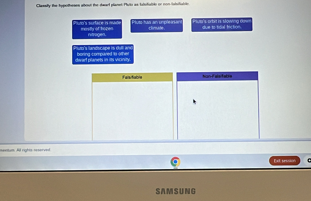 Classify the hypotheses about the dwarf planet Pluto as falsifiable or non-falsifiable.
Pluto's surface is made Pluto has an unpleasant Pluto's orbit is slowing down
mostly of frozen climate. due to tidal friction.
nitrogen.
Pluto's landscape is dull and
boring compared to other
dwarf planets in its vicinity.
Falsifiable Non-Falsifiable
mentum. All rights reserved.
Exit session C
SAMSUNG