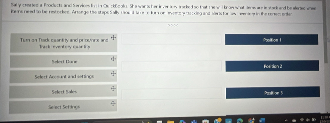 Sally created a Products and Services list in QuickBooks. She wants her inventory tracked so that she will know what items are in stock and be alerted when
items need to be restocked. Arrange the steps Sally should take to turn on inventory tracking and alerts for low inventory in the correct order.
o o○。
□  
Turn on Track quantity and price/rate and □  Position 1
Track inventory quantity
Select Done
(-1 Position 2
Select Account and settings
□ 
(-3,4) ^ 
Select Sales Position 3
Select Settings
11.50
ha