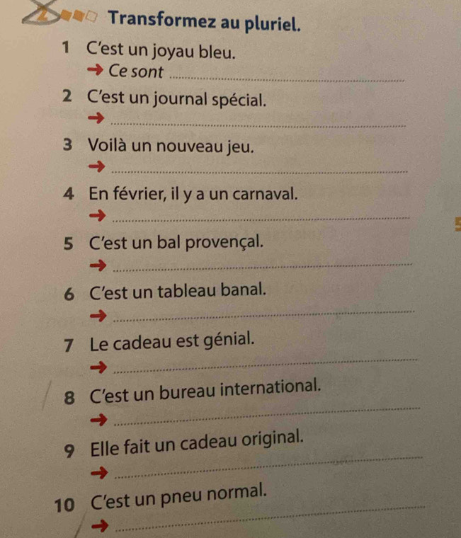 Transformez au pluriel. 
1 C'est un joyau bleu. 
Ce sont_ 
2 C'est un journal spécial. 
_ 
3 Voilà un nouveau jeu. 
_ 
4 En février, il y a un carnaval. 
_ 
5 C'est un bal provençal. 
_ 
_ 
6 C’est un tableau banal. 
_ 
7 Le cadeau est génial. 
_ 
_ 
8 C'est un bureau international. 
_ 
9 Elle fait un cadeau original. 
_ 
10 C'est un pneu normal.