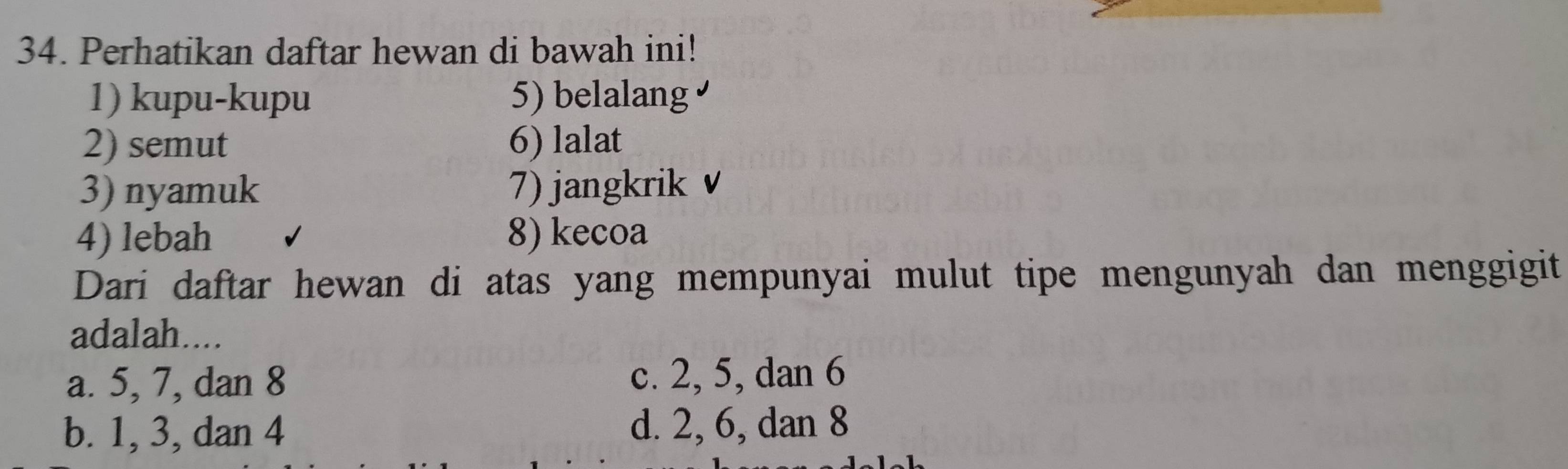 Perhatikan daftar hewan di bawah ini!
1) kupu-kupu 5) belalang
2) semut 6) lalat
3) nyamuk 7) jangkrik v
4) lebah 8) kecoa
Dari daftar hewan di atas yang mempunyai mulut tipe mengunyah dan menggigit
adalah....
a. 5, 7, dan 8 c. 2, 5, dan 6
b. 1, 3, dan 4 d. 2, 6, dan 8