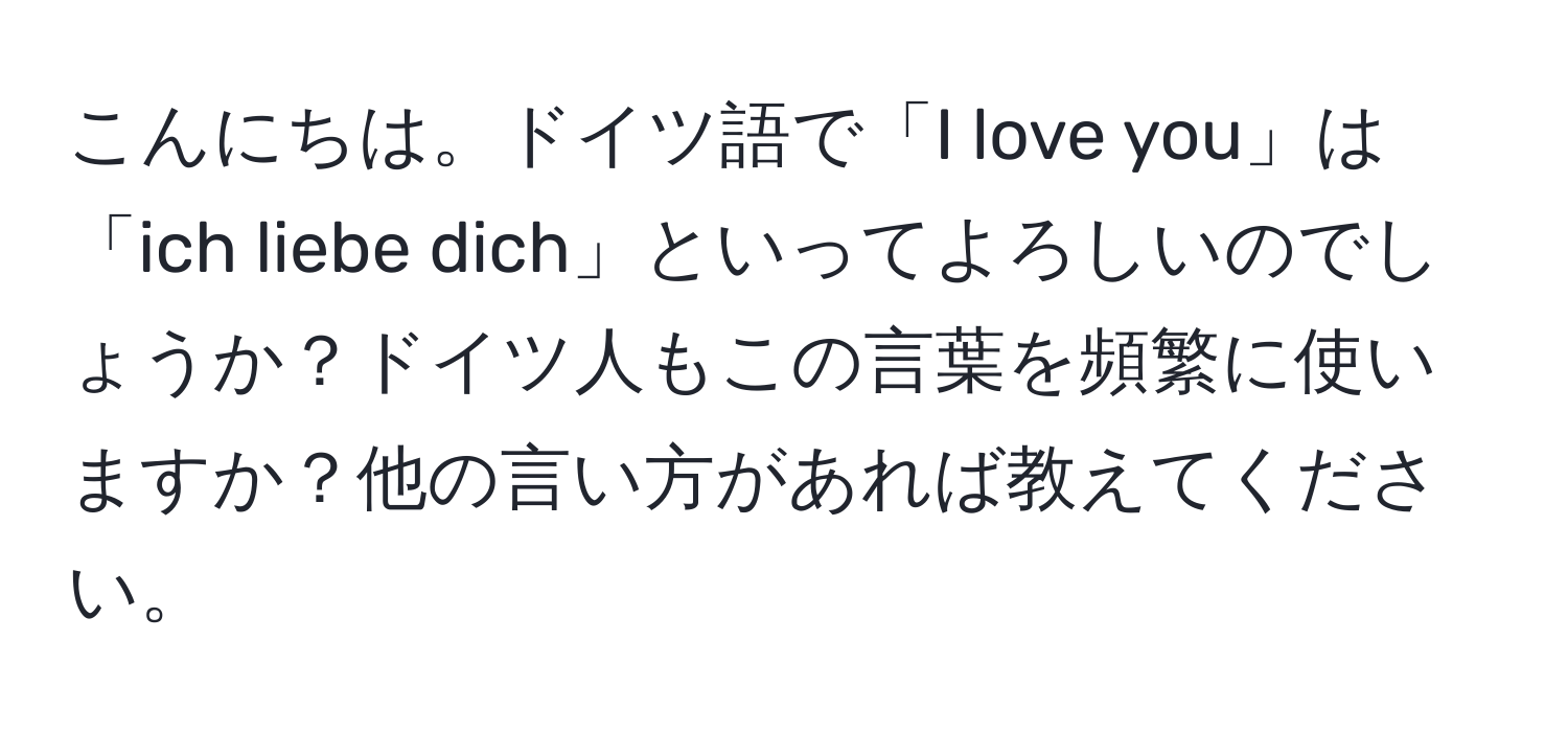 こんにちは。ドイツ語で「I love you」は「ich liebe dich」といってよろしいのでしょうか？ドイツ人もこの言葉を頻繁に使いますか？他の言い方があれば教えてください。