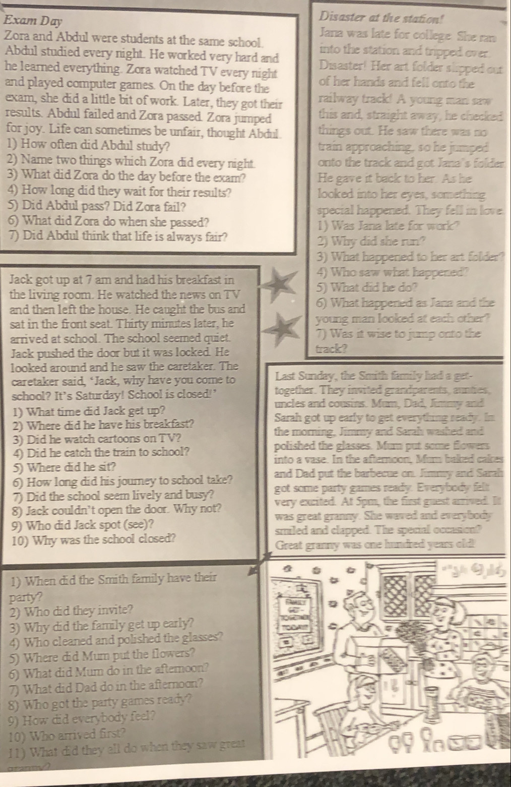 Disaster at the station!
Exam Day Jana was late for college She ran
Zora and Abdul were students at the same school. into the station and tripped over.
Abdul studied every night. He worked very hard and Disaster! Her art folder slipped out
he learned everything. Zora watched TV every night
and played computer games. On the day before the of her hands and fell onto the
exam, she did a little bit of work. Later, they got their railway track! A young man saw
results. Abdul failed and Zora passed. Zora jumped this and, straight away, he checked
for joy. Life can sometimes be unfair, thought Abdul things out. He saw there was no
1) How often did Abdul study? train approaching, so he jumped 
2) Name two things which Zora did every night. onto the track and got Jana's folder
3) What did Zora do the day before the exam? He gave it back to her. As he
4) How long did they wait for their results? looked into her eyes, something
5) Did Abdul pass? Did Zora fail? special happened. They fell in love.
6) What did Zora do when she passed? 1) Was Jana late for work?
7) Did Abdul think that life is always fair?
2) Why did she run?
3) What happened to her art folder?
Jack got up at 7 am and had his breakfast in
4) Who saw what happened?
5) What did he do?
the living room. He watched the news on TV
and then left the house. He caught the bus and
6) What happened as Jana and the
sat in the front seat. Thirty minutes later, he young man looked at each other?
arrived at school. The school seemed quiet. 7) Was it wise to jump onto the
Jack pushed the door but it was locked. He track?
looked around and he saw the caretaker. The
caretaker said, ‘Jack, why have you come to Last Sunday, the Smith family had a get-
school? It’s Saturday! School is closed!' together. They invited grandparents, aunties,
uncles and cousins. Mum, Dad, Jmmy and
1) What time did Jack get up?
2) Where did he have his breakfast?
Sarah got up early to get everything seady. In
the morning, Jimmy and Sarah washed and
3) Did he watch cartoons on TV?
4) Did he catch the train to school?
polished the glasses. Mum put some flowers
into a vase. In the afternoon, Mum baked cakes
5) Where did he sit?
6) How long did his journey to school take? and Dad put the barbecue on. Jimmy and Sarah
7) Did the school seem lively and busy?
got some party games ready. Everybody felt
8) Jack couldn’t open the door. Why not?
very excited. At 5pm, the first guest arrived. It
was great granny. She waved and everybody
9) Who did Jack spot (see)?
smiled and clapped. The special occasion?
10) Why was the school closed?
Great granny was one hundred years old!
1) When did the Smith family have their
party?
2) Who did they invite?
3) Why did the family get up early?
4) Who cleaned and polished the glasses?
5) Where did Mum put the flowers?
6) What did Mum do in the afteroon?
7) What did Dad do in the afternoon?
8) Who got the party games ready?
9) How did everybody feel?
10) Who arrived first?
11) What did they all do when they saw great