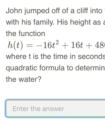 John jumped off of a cliff into 
with his family. His height as a 
the function
h(t)=-16t^2+16t+48
where t is the time in seconds
quadratic formula to determin 
the water? 
Enter the answer