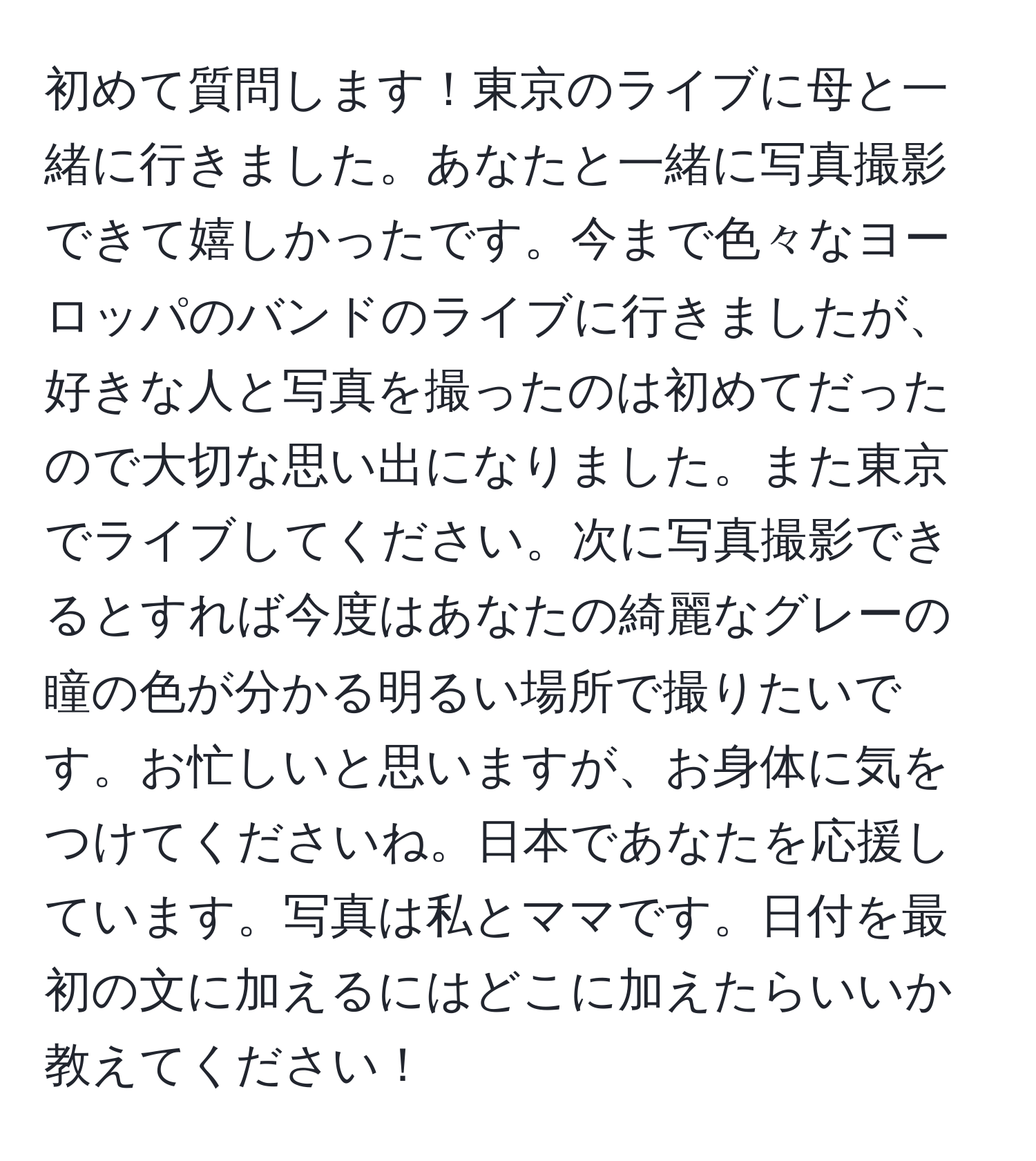 初めて質問します！東京のライブに母と一緒に行きました。あなたと一緒に写真撮影できて嬉しかったです。今まで色々なヨーロッパのバンドのライブに行きましたが、好きな人と写真を撮ったのは初めてだったので大切な思い出になりました。また東京でライブしてください。次に写真撮影できるとすれば今度はあなたの綺麗なグレーの瞳の色が分かる明るい場所で撮りたいです。お忙しいと思いますが、お身体に気をつけてくださいね。日本であなたを応援しています。写真は私とママです。日付を最初の文に加えるにはどこに加えたらいいか教えてください！