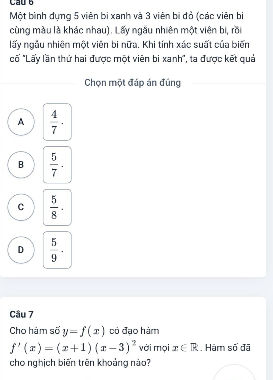 Cau 6
Một bình đựng 5 viên bi xanh và 3 viên bi đỏ (các viên bi
cùng màu là khác nhau). Lấy ngẫu nhiên một viên bi, rồi
lấy ngẫu nhiên một viên bi nữa. Khi tính xác suất của biến
cố 'Lấy lần thứ hai được một viên bi xanh', ta được kết quả
Chọn một đáp án đúng
A  4/7 .
B  5/7 .
C  5/8 ·
D  5/9 . 
Câu 7
Cho hàm số y=f(x) có đạo hàm
f'(x)=(x+1)(x-3)^2 với mọi x∈ R. Hàm số đã
cho nghịch biến trên khoảng nào?