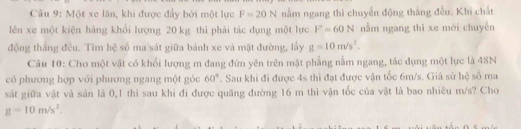 Một xe lãn, khi được đẩy bởi một lực F=20N nằm ngang thi chuyến động thẳng đều. Khi chất 
lên xe một kiện hàng khổi lượng 20 kg thì phải tác dụng một lực F'=60N nằm ngang thì xe mới chuyền 
động thẳng đều. Tìm hệ số ma sát giữa bánh xe và mặt đường, lấy g=10m/s^2. 
Câu 10: Cho một vật có khối lượng m đang đứn yên trên mặt phẳng nằm ngang, tác dụng một lực là 48N
có phương hợp với phương ngang một góc 60°. Sau khi đi được 4s thì đạt được vận tốc 6m/s. Giả sử hệ số ma 
sát giữa vật và sản là 0,1 thì sau khi đi được quãng đường 16 m thì vận tốc của vật là bao nhiêu m/s? Cho
g=10m/s^2.