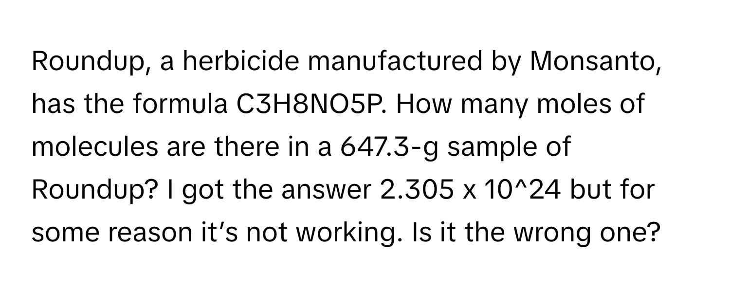 Roundup, a herbicide manufactured by Monsanto, has the formula C3H8NO5P. How many moles of molecules are there in a 647.3-g sample of Roundup?  I got the answer 2.305 x 10^24 but for some reason it’s not working. Is it the wrong one?