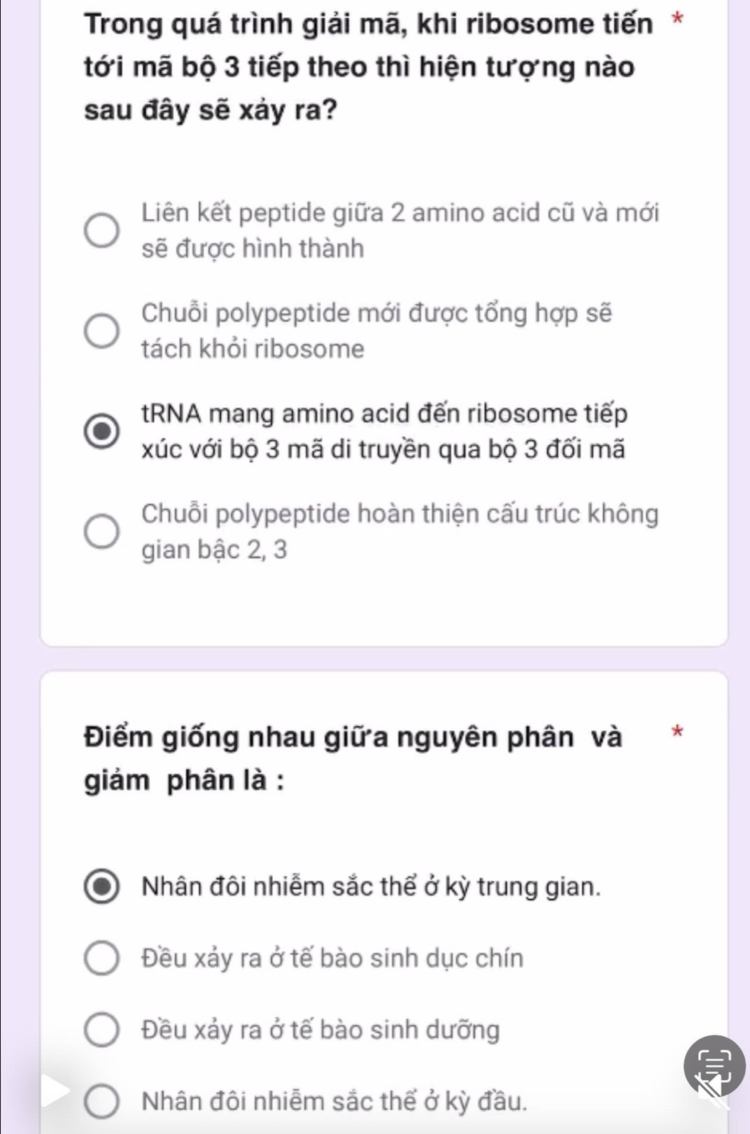 Trong quá trình giải mã, khi ribosome tiến*
tới mã bộ 3 tiếp theo thì hiện tượng nào
sau đây sẽ xảy ra?
Liên kết peptide giữa 2 amino acid cũ và mới
sẽ được hình thành
Chuỗi polypeptide mới được tổng hợp sẽ
tách khỏi ribosome
tRNA mang amino acid đến ribosome tiếp
xúc với bộ 3 mã di truyền qua bộ 3 đối mã
Chuỗi polypeptide hoàn thiện cấu trúc không
gian bậc 2, 3
Điểm giống nhau giữa nguyên phân và *
giảm phân là :
Nhân đôi nhiễm sắc thể ở kỳ trung gian.
Đều xảy ra ở tế bào sinh dục chín
Đều xảy ra ở tế bào sinh dưỡng
Nhân đôi nhiễm sắc thể ở kỳ đầu.