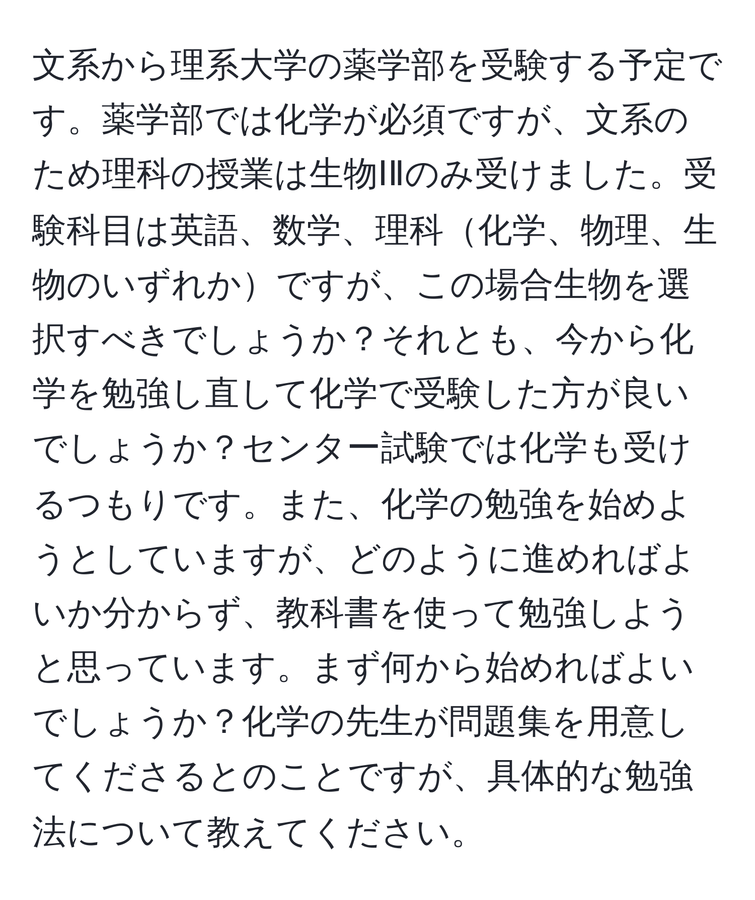 文系から理系大学の薬学部を受験する予定です。薬学部では化学が必須ですが、文系のため理科の授業は生物ⅠⅡのみ受けました。受験科目は英語、数学、理科化学、物理、生物のいずれかですが、この場合生物を選択すべきでしょうか？それとも、今から化学を勉強し直して化学で受験した方が良いでしょうか？センター試験では化学も受けるつもりです。また、化学の勉強を始めようとしていますが、どのように進めればよいか分からず、教科書を使って勉強しようと思っています。まず何から始めればよいでしょうか？化学の先生が問題集を用意してくださるとのことですが、具体的な勉強法について教えてください。