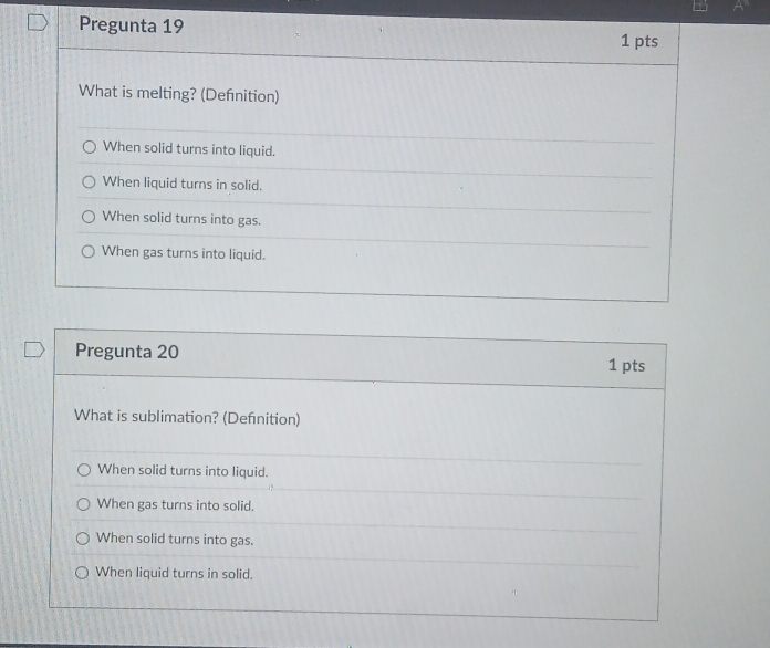 Pregunta 19 1 pts
What is melting? (Defnition)
When solid turns into liquid.
When liquid turns in solid.
When solid turns into gas.
When gas turns into liquid.
Pregunta 20 1 pts
What is sublimation? (Defnition)
When solid turns into liquid.
When gas turns into solid.
When solid turns into gas.
When liquid turns in solid.