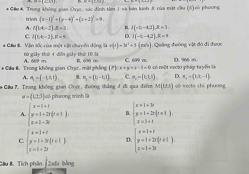 A. u=(2;3;1). B. u=(1;3;1). C u=(3;2;1)· P
* Câu 4. Trong không gian Oxyz, xác định tâm I và bán kính R của mặt cầu (S)có phương
trình (x-1)^2+(y-4)^2+(z+2)^2=9.
A. I(1;4;-2),R=3. B. I(-1;-4;2),R=3.
C. I(1;4;-2),R=9. I(-1;-4;2),R=9.
D.
* Câu 5. Vận tốc của một vật chuyển động là v(t)=3t^2+5 (m/s). Quãng đường vật đó đi được
từ giây thứ 4 đến giây thứ 10 là
A. 669 m. B. 696 m. C. 699 m. D. 966 m.
* Câu 6. Trong không gian Oxyz , mặt phẳng (P): x+y+z-1=0 có một vectơ pháp tuyến là
A. n_1=(-1;1;1). B. n_2=(1;-1;1). C. n_3=(1;1;1). D. n_4=(1;1;-1).
Câu 7. Trong không gian Oxyz , đường thắng đ đi qua điểm M(1;1;1) có vecto chi phương
u=(1;2;3) có phương trình là
A. beginarrayl x=1+t y=1+2t(t∈ L). z=1-3tendarray. beginarrayl x=1+3t y=1+2t(t∈ I). z=1+tendarray.
B.
C. beginarrayl x=1+t y=1+3t(t∈ l). z=1+2tendarray. beginarrayl x=1+t y=1+2t(t∈ I). z=1+3tendarray.
D.
Câu 8. Tích phân ∈t^22xdx bằng