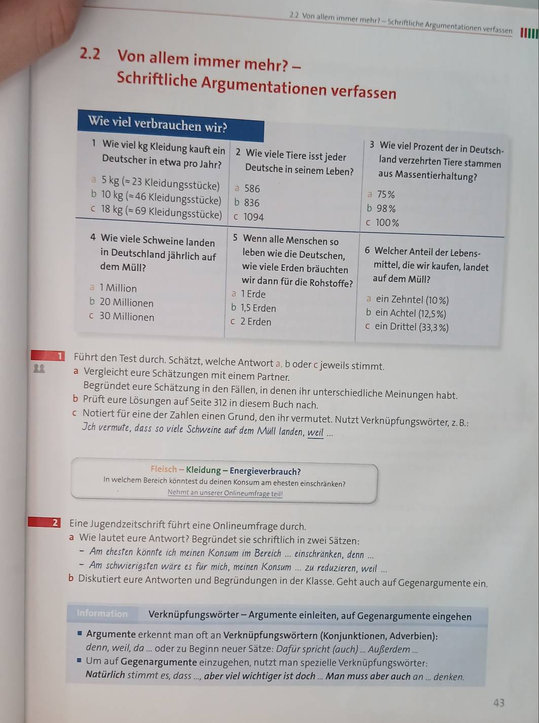 2.2 Von allem immer mehr? - Schriftliche Argumentationen verfassen ...
2.2 Von allem immer mehr? -
Schriftliche Argumentationen verfassen
Führt den Test durch. Schätzt, welche Antwort a, b oder c jeweils stimmt.
a Vergleicht eure Schätzungen mit einem Partner.
Begründet eure Schätzung in den Fällen, in denen ihr unterschiedliche Meinungen habt.
b Prüft eure Lösungen auf Seite 312 in diesem Buch nach.
c Notiert für eine der Zahlen einen Grund, den ihr vermutet. Nutzt Verknüpfungswörter, z. B.:
Jch vermute, dass so viele Schweine auf dem Müll landen, weil ...
Fleisch - Kleidung - Energieverbrauch?
In welchem Bereich könntest du deinen Konsum am ehesten einschränken?
Nehmt an unserer Onlineumfrage teil!
2 Eine Jugendzeitschrift führt eine Onlineumfrage durch.
a Wie lautet eure Antwort? Begründet sie schriftlich in zwei Sätzen:
- Am ehesten könnte ich meinen Konsum im Bereich ... einschränken, denn ...
- Am schwierigsten wäre es für mich, meinen Konsum ... zu reduzieren, weil ...
b Diskutiert eure Antworten und Begründungen in der Klasse. Geht auch auf Gegenargumente ein.
Information  Verknüpfungswörter - Argumente einleiten, auf Gegenargumente eingehen
Argumente erkennt man oft an Verknüpfungswörtern (Konjunktionen, Adverbien):
denn, weil, da ... oder zu Beginn neuer Sätze: Dafür spricht (auch) ... Außerdem ...
Um auf Gegenargumente einzugehen, nutzt man spezielle Verknüpfungswörter:
Natürlich stimmt es, dass ..., aber viel wichtiger ist doch ... Man muss aber auch an ... denken.
43