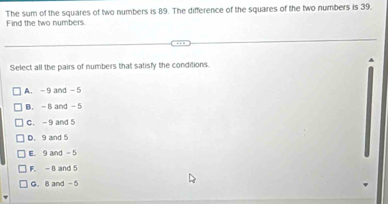 The sum of the squares of two numbers is 89. The difference of the squares of the two numbers is 39.
Find the two numbers.
Select all the pairs of numbers that satisfy the conditions.
A. -9 and -5
B. - 8 and - 5
C. -9 and 5
D. 9 and 5
E. 9 and - 5
F. - 8 and 5
G. 8 and -5