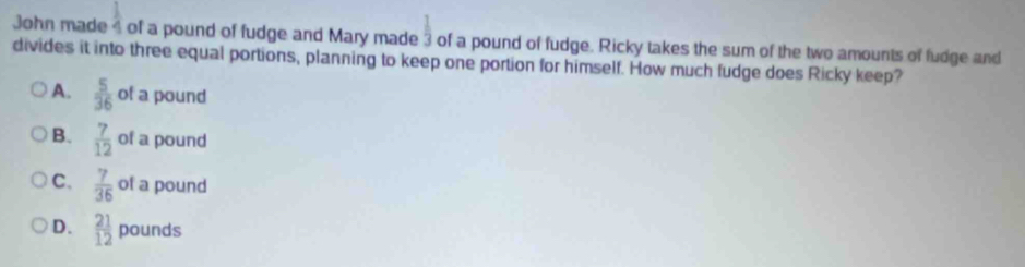  1/2 
John made 4 of a pound of fudge and Mary made  1/3  of a pound of fudge. Ricky takes the sum of the two amounts of fudge and
divides it into three equal portions, planning to keep one portion for himself. How much fudge does Ricky keep?
A.  5/36  of a pound
B.  7/12  of a pound
C.  7/36  of a pound
D.  21/12  pounds