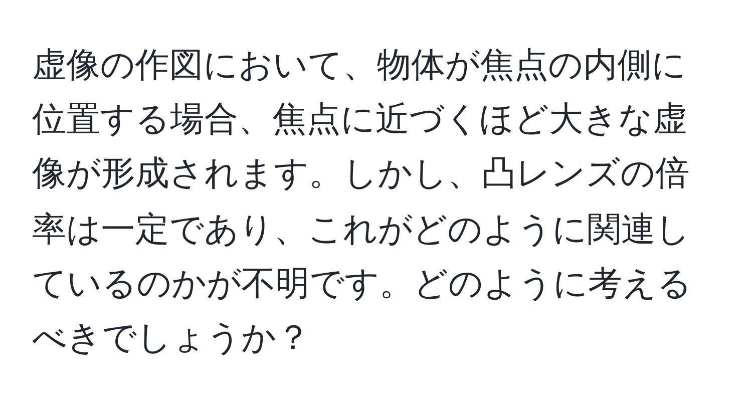 虚像の作図において、物体が焦点の内側に位置する場合、焦点に近づくほど大きな虚像が形成されます。しかし、凸レンズの倍率は一定であり、これがどのように関連しているのかが不明です。どのように考えるべきでしょうか？