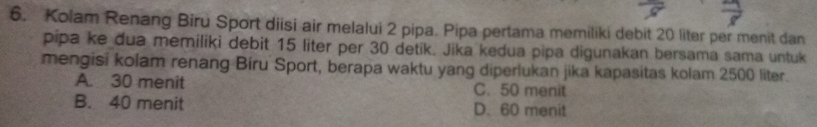 Kolam Renang Biru Sport diisi air melalui 2 pipa. Pipa pertama memiliki debit 20 liter per menit dan
pipa ke dua memiliki debit 15 liter per 30 detik. Jika kedua pipa digunakan bersama sama untuk
mengisi kolam renang Bíru Sport, berapa waktu yang diperlukan jika kapasitas kolam 2500 liter.
A. 30 menit C. 50 menit
B. 40 menit D. 60 menit