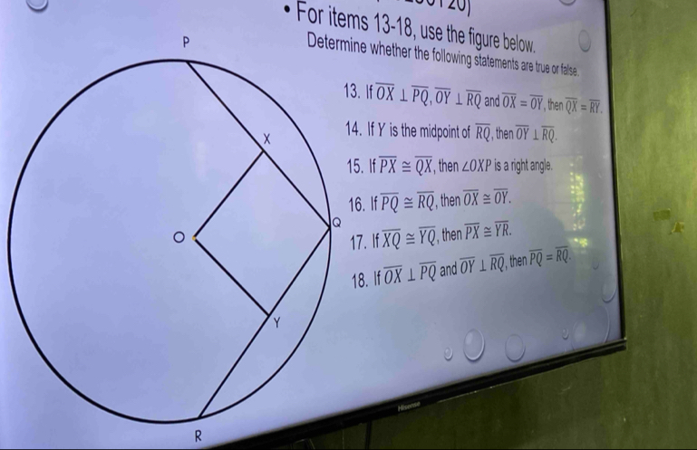 20]
For items 13-18, use the figure below.
hether the following statements are true or false
f overline OX⊥ overline PQ, overline OY⊥ overline RQ and overline OX=overline OY , then overline QX=overline RY.
f Y is the midpoint of overline RQ , then overline OY⊥ overline RQ.
f overline PX≌ overline QX , then ∠ OXP is a right angle.
If overline PQ≌ overline RQ , then overline OX≌ overline OY.
If overline XQ≌ overline YQ , then overline PX≌ overline YR.
If overline OX⊥ overline PQ and overline OY⊥ overline RQ , then overline PQ=overline RQ.
R