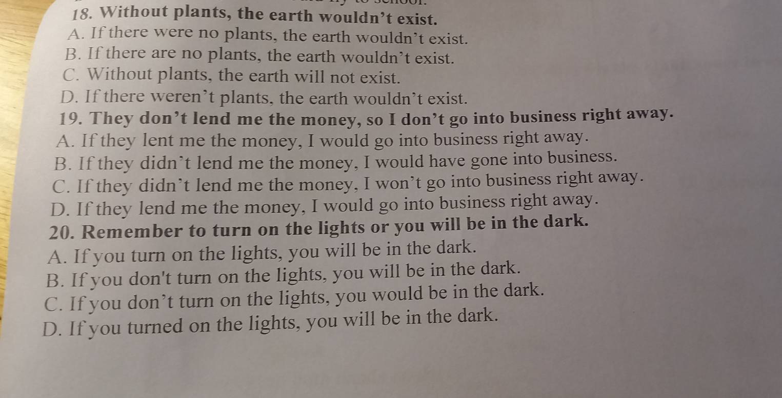 Without plants, the earth wouldn’t exist.
A. If there were no plants, the earth wouldn’t exist.
B. If there are no plants, the earth wouldn’t exist.
C. Without plants, the earth will not exist.
D. If there weren’t plants, the earth wouldn’t exist.
19. They don’t lend me the money, so I don’t go into business right away.
A. If they lent me the money, I would go into business right away.
B. If they didn’t lend me the money, I would have gone into business.
C. If they didn’t lend me the money, I won’t go into business right away.
D. If they lend me the money, I would go into business right away.
20. Remember to turn on the lights or you will be in the dark.
A. If you turn on the lights, you will be in the dark.
B. If you don't turn on the lights, you will be in the dark.
C. If you don’t turn on the lights, you would be in the dark.
D. If you turned on the lights, you will be in the dark.