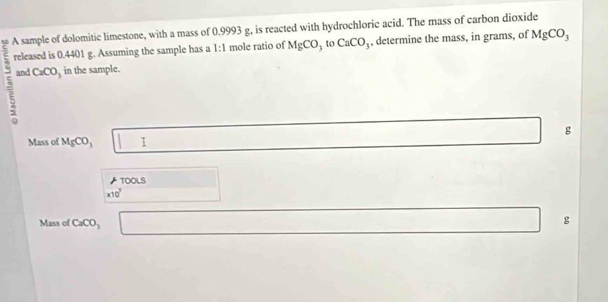 A sample of dolomitic limestone, with a mass of 0.9993 g, is reacted with hydrochloric acid. The mass of carbon dioxide 
released is 0.4401 g. Assuming the sample has a 1:1 mole ratio of MgCO_3 to CaCO_3 , determine the mass, in grams, of MgCO_3
and CaCO_3 in the sample.
g
Mass of MgCO_3 | 1 
TOOLS □ 
* 10^7
Mass of CaCO_3 □ (-3=∠ 4
g