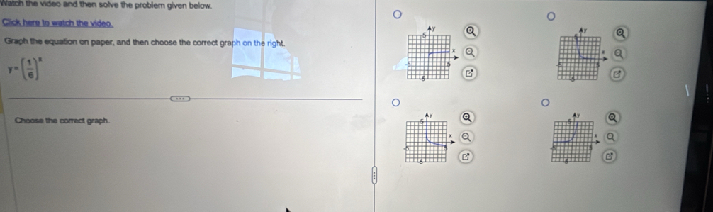 Watch the video and then solve the problem given below. 
Click here to watch the video. Ay 
Graph the equation on paper, and then choose the correct graph on the right.
y=( 1/6 )^x
-5
z
。
y
4y
Choose the correct graph. 
B