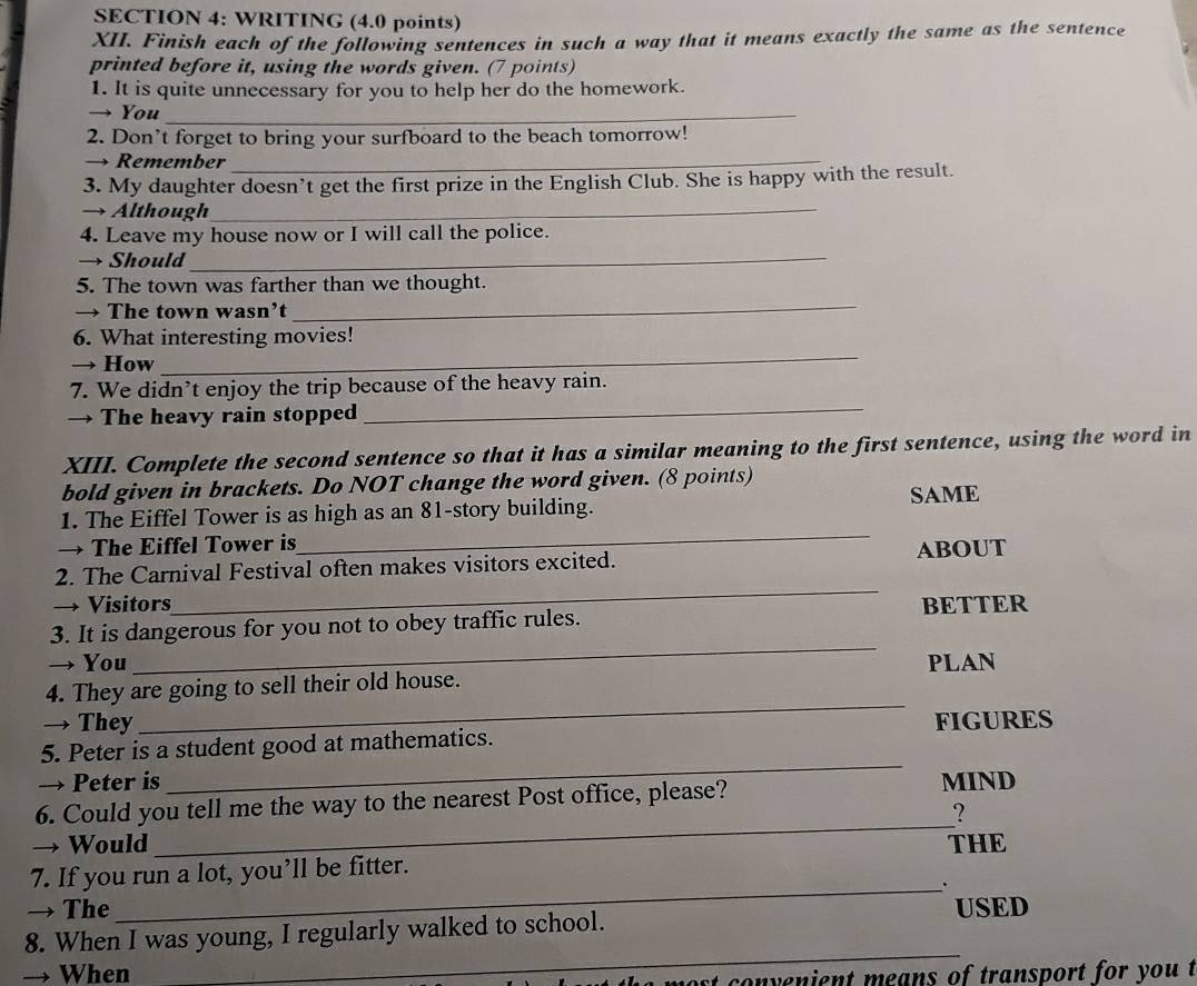 WRITING (4.0 points) 
XII. Finish each of the following sentences in such a way that it means exactly the same as the sentence 
printed before it, using the words given. (7 points) 
1. It is quite unnecessary for you to help her do the homework. 
→ You_ 
2. Don’t forget to bring your surfboard to the beach tomorrow! 
→ Remember_ 
3. My daughter doesn’t get the first prize in the English Club. She is happy with the result. 
→ Although_ 
_ 
4. Leave my house now or I will call the police. 
→ Should 
_ 
5. The town was farther than we thought. 
→ The town wasn’t 
6. What interesting movies! 
→ How 
_ 
7. We didn’t enjoy the trip because of the heavy rain. 
→ The heavy rain stopped 
_ 
XIII. Complete the second sentence so that it has a similar meaning to the first sentence, using the word in 
bold given in brackets. Do NOT change the word given. (8 points) SAME 
1. The Eiffel Tower is as high as an 81 -story building. 
→ The Eiffel Tower is 
_ 
_ 
2. The Carnival Festival often makes visitors excited. ABOUT 
→ Visitors 
_ 
3. It is dangerous for you not to obey traffic rules. BETTER 
→ You PLAN 
4. They are going to sell their old house. 
→ They 
_ 
5. Peter is a student good at mathematics. FIGURES 
→ Peter is 
_ 
_ 
6. Could you tell me the way to the nearest Post office, please? MIND 
? 
→ Would THE 
_ 
7. If you run a lot, you’ll be fitter. 
→ The USED 
8. When I was young, I regularly walked to school. 
→ When 
_ 
most convenient means of transport for you t