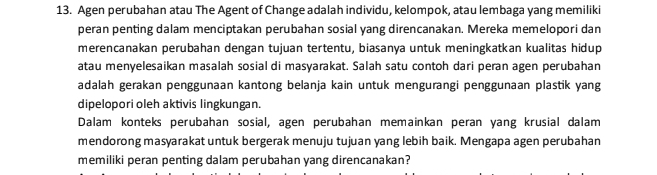 Agen perubahan atau The Agent of Change adalah individu, kelompok, atau lembaga yang memiliki 
peran penting dalam menciptakan perubahan sosial yang direncanakan. Mereka memelopori dan 
merencanakan perubahan dengan tujuan tertentu, biasanya untuk meningkatkan kualitas hidup 
atau menyelesaikan masalah sosial di masyarakat. Salah satu contoh dari peran agen perubahan 
adalah gerakan penggunaan kantong belanja kain untuk mengurangi penggunaan plastik yang 
dipelopori oleh aktivis lingkungan. 
Dalam konteks perubahan sosial, agen perubahan memainkan peran yang krusial dalam 
mendorong masyarakat untuk bergerak menuju tujuan yang lebih baik. Mengapa agen perubahan 
memiliki peran penting dalam perubahan yang direncanakan?