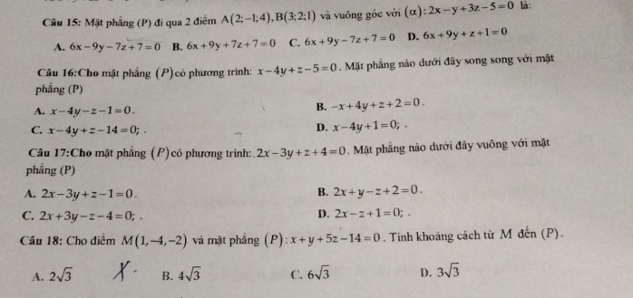 Mặt phẳng (P) đi qua 2 điểm A(2;-1;4), B(3;2;1) và vuông góc với (α): 2x-y+3z-5=0 là:
A. 6x-9y-7z+7=0 B. 6x+9y+7z+7=0 C. 6x+9y-7z+7=0 D. 6x+9y+z+1=0
Câu 16:Cho mặt phẳng (P)có phương trình: x-4y+z-5=0. Mặt phẳng nào dưới đây song song với mặt
phẳng (P)
A. x-4y-z-1=0.
B. -x+4y+z+2=0.
C. x-4y+z-14=0;.
D. x-4y+1=0;. 
Câu 17:Cho mặt phẳng (P)có phương trình: 2x-3y+z+4=0. Mặt phẳng nào dưới đây vuông với mặt
phẳng (P)
A. 2x-3y+z-1=0.
B. 2x+y-z+2=0.
C. 2x+3y-z-4=0;. D. 2x-z+1=0;. 
Câu 18: Cho điểm M(1,-4,-2) và mặt phẳng (P): x+y+5z-14=0. Tinh khoảng cách từ M đến (P).
A. 2sqrt(3) B. 4sqrt(3) C. 6sqrt(3) D. 3sqrt(3)