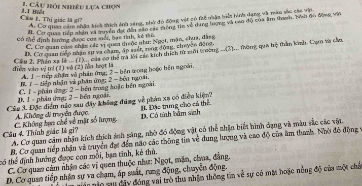 Câu hỏi nhiều lựa chọn
1.1 Biết
A. Cơ quan cảm nhận kích thích ảnh sáng, nhờ đó động vật có thể nhận biết hình dạng và màu sắc các vật.
Câu 1. Thị giác là gi?
B. Cơ quan tiếp nhận và truyền đạt đến não các thông tin về dung lượng và cao độ của âm thanh. Nhờ đó động vật
có thể định hướng được con mỗi, bạn tình, kẻ thù
C. Cơ quan cảm nhận các vị quen thuộc như: Ngọt, mặn, chua, đắng.
D. Cơ quan tiếp nhận sự va chạm, áp suất, rung động, chuyển động.
Câu 2. Phân xạ là ... (1)... của cơ thể trả lời các kích thích từ môi trường ..(2)... thông qua hệ thần kinh. Cụm từ cần
điền vào vị trí (1) và (2) lần lượt là
A. 1 - tiếp nhận và phản ứng; 2 - bên trong hoặc bên ngoài.
B. 1 - tiếp nhận và phản ứng; 2 − bên ngoài.
C. 1 - phản ứng: 2 - bên trong hoặc bên ngoài.
D. 1 - phản ứng; 2 − bên ngoài.
Câu 3. Đặc điểm nào sau đây không đúng về phản xạ có điều kiện?
A. Không di truyền được. B. Đặc trưng cho cá thể.
C. Không hạn chế về mặt số lượng. D. Có tính bầm sinh
Câu 4. Thính giác là gì? A. Cơ quan cảm nhận kích thích ánh sáng, nhờ đó động vật có thể nhận biết hình dạng và màu sắc các vật.
B. Cơ quan tiếp nhận và truyền đạt đến não các thông tin về dung lượng và cao độ của âm thanh. Nhờ đó động v
có thể định hướng được con mồi, bạn tình, kẻ thù.
C. Cơ quan cảm nhận các vị quen thuộc như: Ngọt, mặn, chua, đắng.
D. Cơ quan tiếp nhận sự va chạm, áp suất, rung động, chuyển động.
ác nào sau đây đóng vai trò thu nhận thông tin về sự có mặt hoặc nồng độ của một chấ