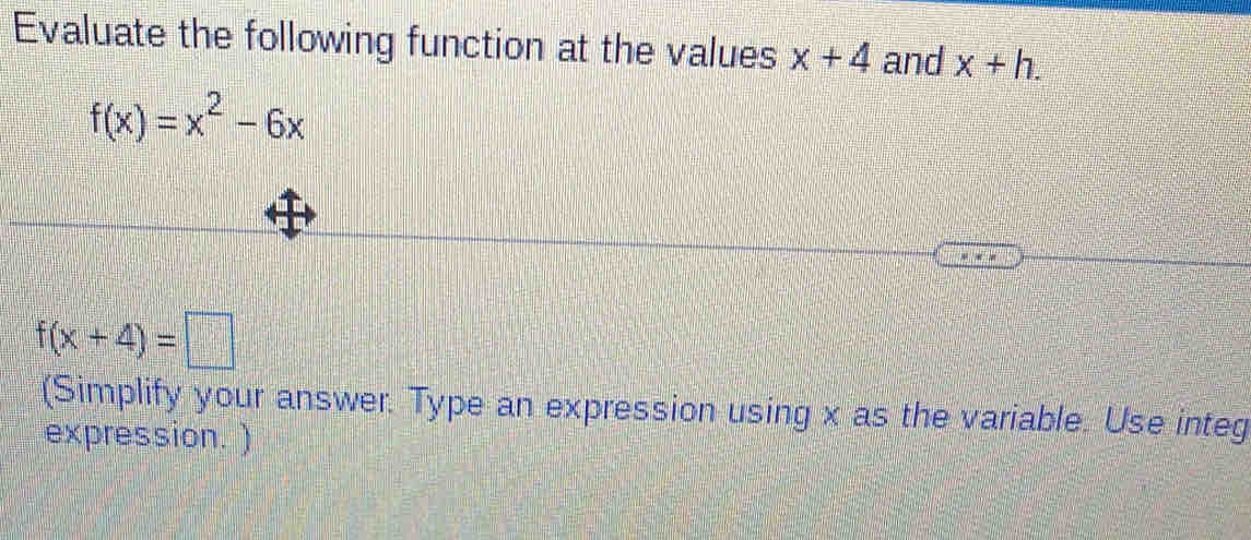 Evaluate the following function at the values x+4 and x+h.
f(x)=x^2-6x
f(x+4)=□
(Simplify your answer. Type an expression using x as the variable. Use integ 
expression. )