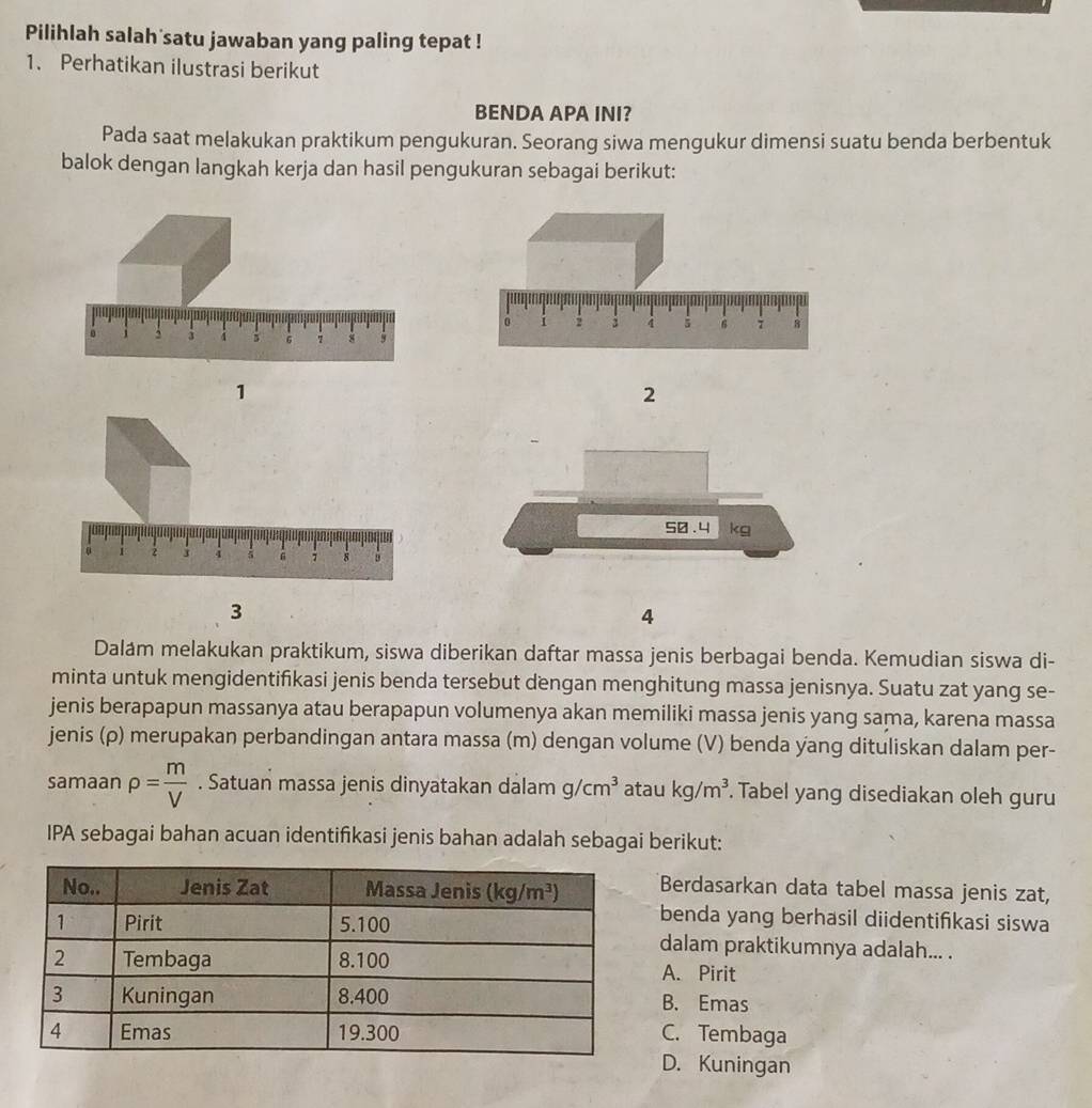 Pilihlah salah satu jawaban yang paling tepat !
1. Perhatikan ilustrasi berikut
BENDA APA INI?
Pada saat melakukan praktikum pengukuran. Seorang siwa mengukur dimensi suatu benda berbentuk
balok dengan langkah kerja dan hasil pengukuran sebagai berikut:
1
2
50.4 kg
3
4
Dalám melakukan praktikum, siswa diberikan daftar massa jenis berbagai benda. Kemudian siswa di-
minta untuk mengidentifikasi jenis benda tersebut dengan menghitung massa jenisnya. Suatu zat yang se-
jenis berapapun massanya atau berapapun volumenya akan memiliki massa jenis yang sama, karena massa
jenis (ρ) merupakan perbandingan antara massa (m) dengan volume (V) benda yang dituliskan dalam per-
samaan rho = m/V . Satuan massa jenis dinyatakan dalam g/cm^3 atau kg/m^3. Tabel yang disediakan oleh guru
IPA sebagai bahan acuan identifikasi jenis bahan adalah sebagai berikut:
Berdasarkan data tabel massa jenis zat,
benda yang berhasil diidentifkasi siswa
dalam praktikumnya adalah... .
A. Pirit
B. Emas
C. Tembaga
D. Kuningan