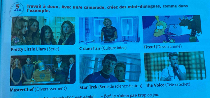 Travail à deux. Avec un/e camarade, créez des mini-dialogues, comme dans 
I'exemple. 
MasterChef (Divertissement) 
f? C'est génial! - Bof, je n'aime pas trop ce jeu.