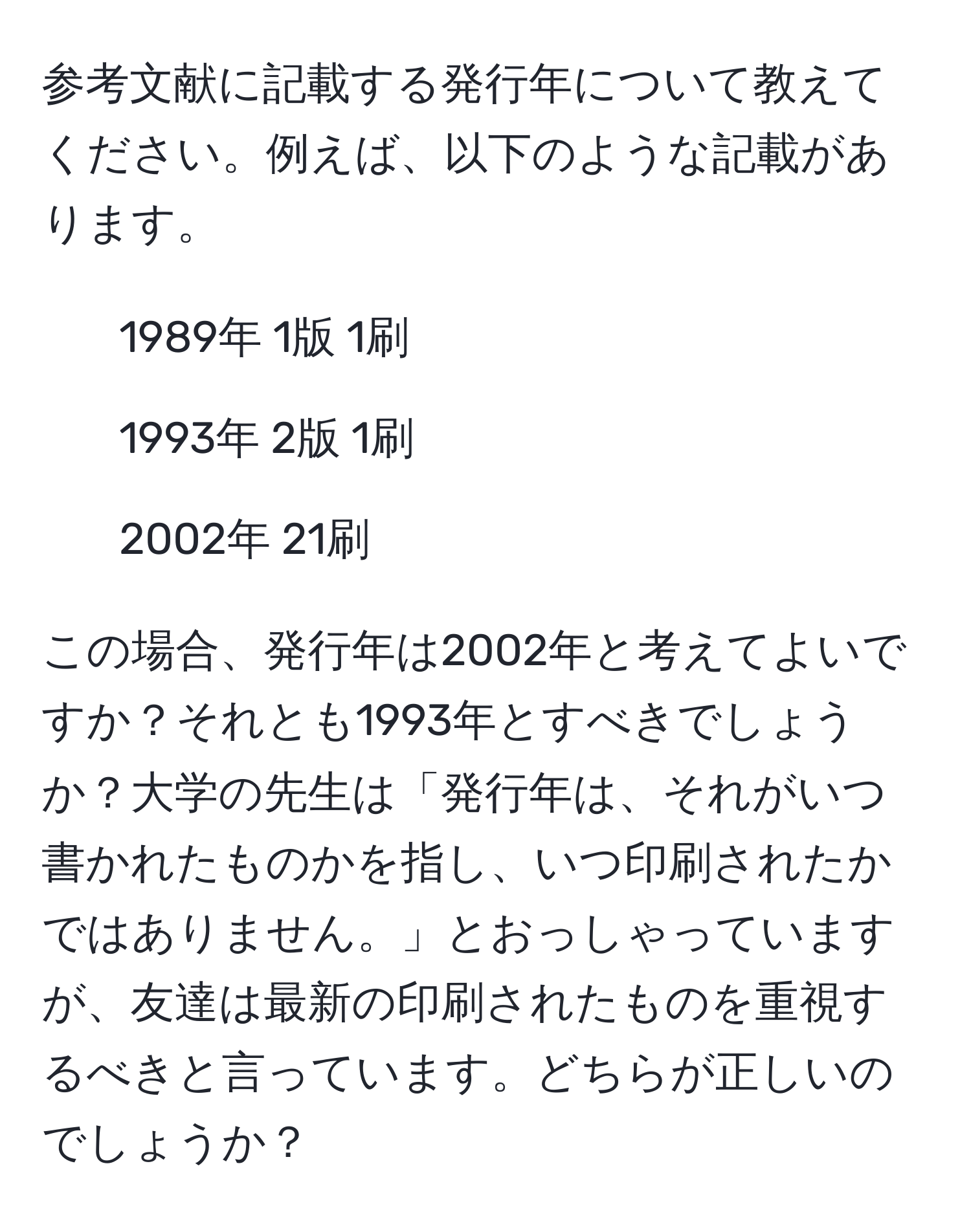 参考文献に記載する発行年について教えてください。例えば、以下のような記載があります。  
- 1989年 1版 1刷  
- 1993年 2版 1刷  
- 2002年 21刷  

この場合、発行年は2002年と考えてよいですか？それとも1993年とすべきでしょうか？大学の先生は「発行年は、それがいつ書かれたものかを指し、いつ印刷されたかではありません。」とおっしゃっていますが、友達は最新の印刷されたものを重視するべきと言っています。どちらが正しいのでしょうか？