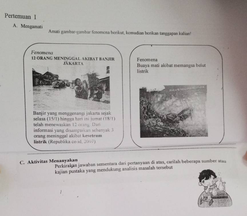 Pertemuan I 
A. Mengamati 
Amati gambar-gambar fenomena berikut, kemudian berikan tanggapan kalian! 
Fenomena
12 ORANG MENINGGAL AKIBAT BANJIR Fenomena 
JákArTa Buaya mati akibat memangsa belut 
listrik 
Banjir yang menggenangi jakarta sejak 
selasa (15/1) hingga hari ini jumat (18/1) 
telah menewaskan 12 orang Dari 
informasi yang disampaikan sebanyak 3
orang meninggal akibat kesetrum 
listrik (Republika.co.id, 2007) 
C. Aktivitas Menanyakan 
Perkirakan jawaban sementara dari pertanyaan di atas, carilah beberapa sumber atau 
kajian pustaka yang mendukung analisis masalah tersebut