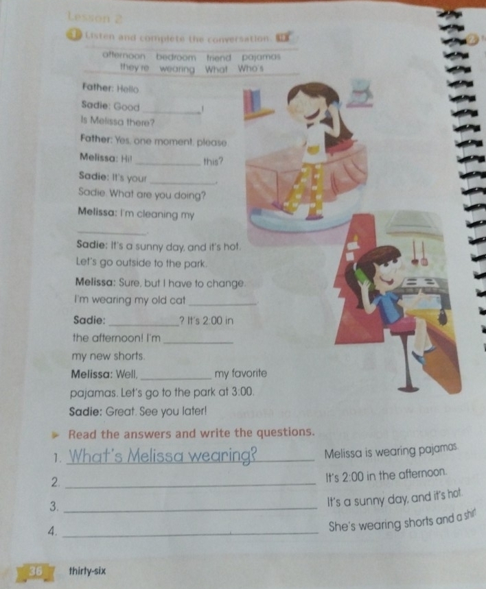 Lesson 2
Listen and complete the conversation. I
afternoon   bedroom triend pajamas
they're wearing What Who's
Father: Hello
Sadie: Good _1
Is Melissa there?
Father: Yes. one moment. please
Melissa: Hil_ this?
Sadie: It's your _.
Sadie. What are you doing?
Melissa: I'm cleaning my
_
, .
Sadie: It's a sunny day, and it's hot
Let's go outside to the park.
Melissa: Sure, but I have to chang
I'm wearing my old cat_
Sadie: _? It's 2:00 in
the afternoon! I'm
_
my new shorts.
Melissa: Well, _my fa
pajamas. Let's go to the park at 
Sadie: Great. See you later!
Read the answers and write the questions.
1. What's Melissa wearing?_ Melissa is wearing pajamas.
2._
It's 2:00 in the afternoon.
3._
It's a sunny day, and it's hot.
4._
She's wearing shorts and a shir'
36 thirty-six