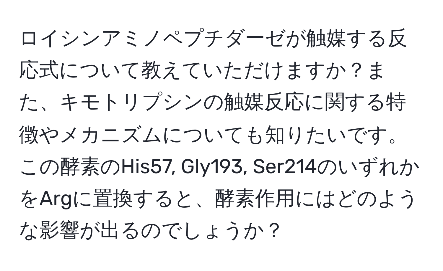 ロイシンアミノペプチダーゼが触媒する反応式について教えていただけますか？また、キモトリプシンの触媒反応に関する特徴やメカニズムについても知りたいです。この酵素のHis57, Gly193, Ser214のいずれかをArgに置換すると、酵素作用にはどのような影響が出るのでしょうか？