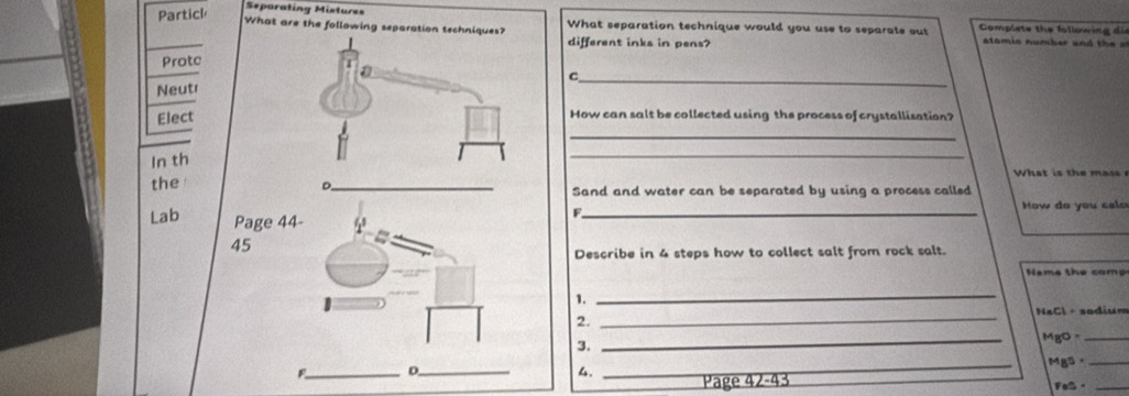 Partil 
Separating Mixtures 
What are the following separati What separation technique would you use to separate out Complete the following dis 
different inks in pens? 
atomic number and the a 
Protc 
NeutrC_ 
ElectHow can salt be collected using the process of crystallisation? 
_ 
In th 
_ 
theSand and water can be separated by using a process called 
Lab Page 44 
F._ 
How do you calo 
45 
Describe in 4 steps how to collect salt from rock salt. 
Name the comp 
1._ 
NaCl · sodium 
2._ 
_ 
MgO -_ 
3. 
F_ D_ _Mgs -_ 
4. 
Page 42-43 FeS -_